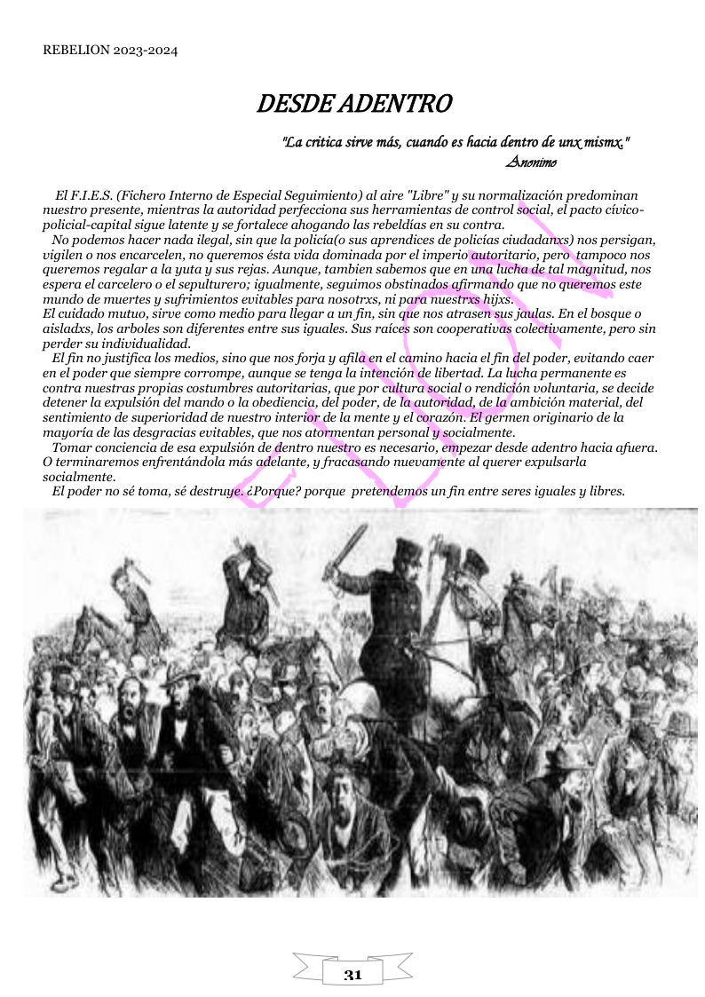 REBELION 2023-2024 DESDE ADENTRO "La critica sirve mds, cuando es acia dentro de unx mismy." Anonims . (Fichero Interno de Especial Seguimiento) al aire "Libre"y sunormalizacién predominan ente, mientras la autoridad perfecciona sus herramientas de control social, el pacto civico- policial-capital sigue latente y se fortalece ahogando las rebeldic contra. No podemos hacer nada ilegal, sin que la policia(o sus aprendices de policias ciudadanxs) nos persigan, vigilen o nos encarcelen, no queremos ésta vida dominada por el imperio autoritario, pero tampoco no queremos regalar a la yutay sus rejas. Aunque, tambien sabemos que en una lucha de tal magnitud, nos spera el carcelero o el sepulturero; igualmente, sequimos obstinados afirmando que no queremos este mundo de muertes y sufrimientos evitables para nosotrxs, ni para nuestrxs hijxs. El cuidado mutuo, sirve como medio para llegar a un fin, sin que nos atrasen sus jaulas. En el bosque o aisladxs, los arboles son diferentes entre sus iguales. Sus raices son cooperativas colectivamente, pero sin perder su individualidad. El fin’no justifica los medios, sino que nos forja y afila en el camino hacia el fin del poder, evitando caer en el poder que siempre corrompe, aunque se tenga la intencién de libertad. La lucha permanente es contra nuestras propias costumbres autoritarias, que por cultura social o rendicion voluntaria, se decide detener la expulsién del mando o la obediencia, del poder, de la autoridad, de la ambicién material, del sentimiento de superioridad de nuestro interior de la mente y el corazén. El germen originario de la mayoria de las desgracias evitables, que nos atormentan personal y socialmente. Tomar conciencia de esa expulsion de dentro nuestro es necesario, empezar desde adentro hacia afuera. O terminaremaos enfrentdndola mds adelante, y fracasando muevamente al querer expulsarla cialmente. El poder no sé toma, sé destruye. Porque? porque pretendemos un fin entre seres iguales y libres.